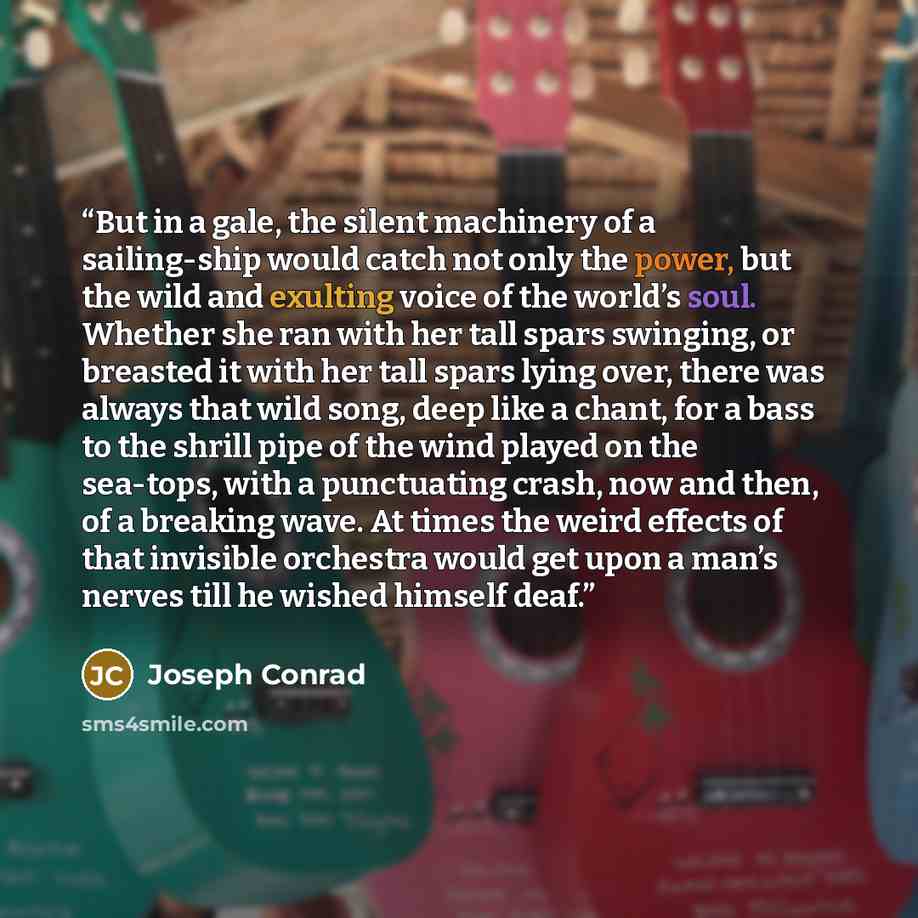 “But in a gale, the silent machinery of a sailing-ship would catch not only the power, but the wild and exulting voice of the world’s soul. Whether she ran with her tall spars swinging, or breasted it with her tall spars lying over, there was always that wild song, deep like a chant, for a bass to…” quote by Joseph Conrad