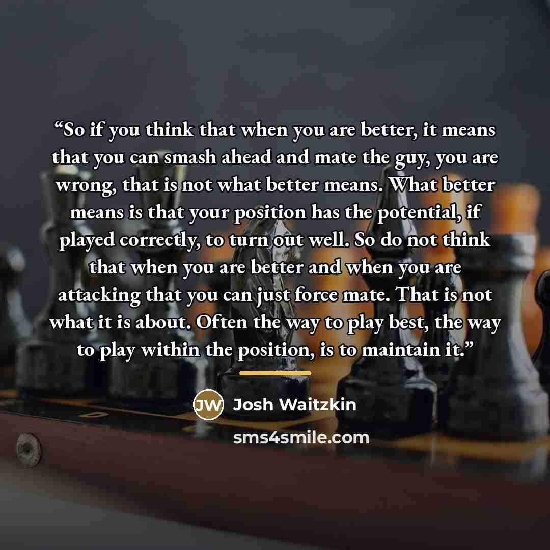 “So if you think that when you are better, it means that you can smash ahead and mate the guy, you are wrong, that is not what better means. What better means is that your position has the potential, if played correctly, to turn out well. So do not think that when you are better and when you are…” quote by Josh Waitzkin