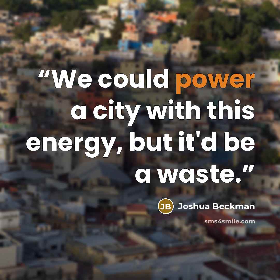 “We could power a city with this energy, but it'd be a waste.” quote by Joshua Beckman