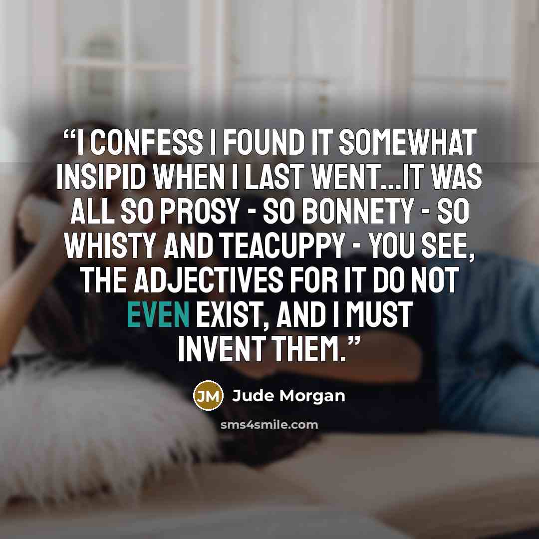 “I confess I found it somewhat insipid when I last went…it was all so prosy - so bonnety - so whisty and teacuppy - you see, the adjectives for it do not even exist, and I must invent them.” quote by Jude Morgan