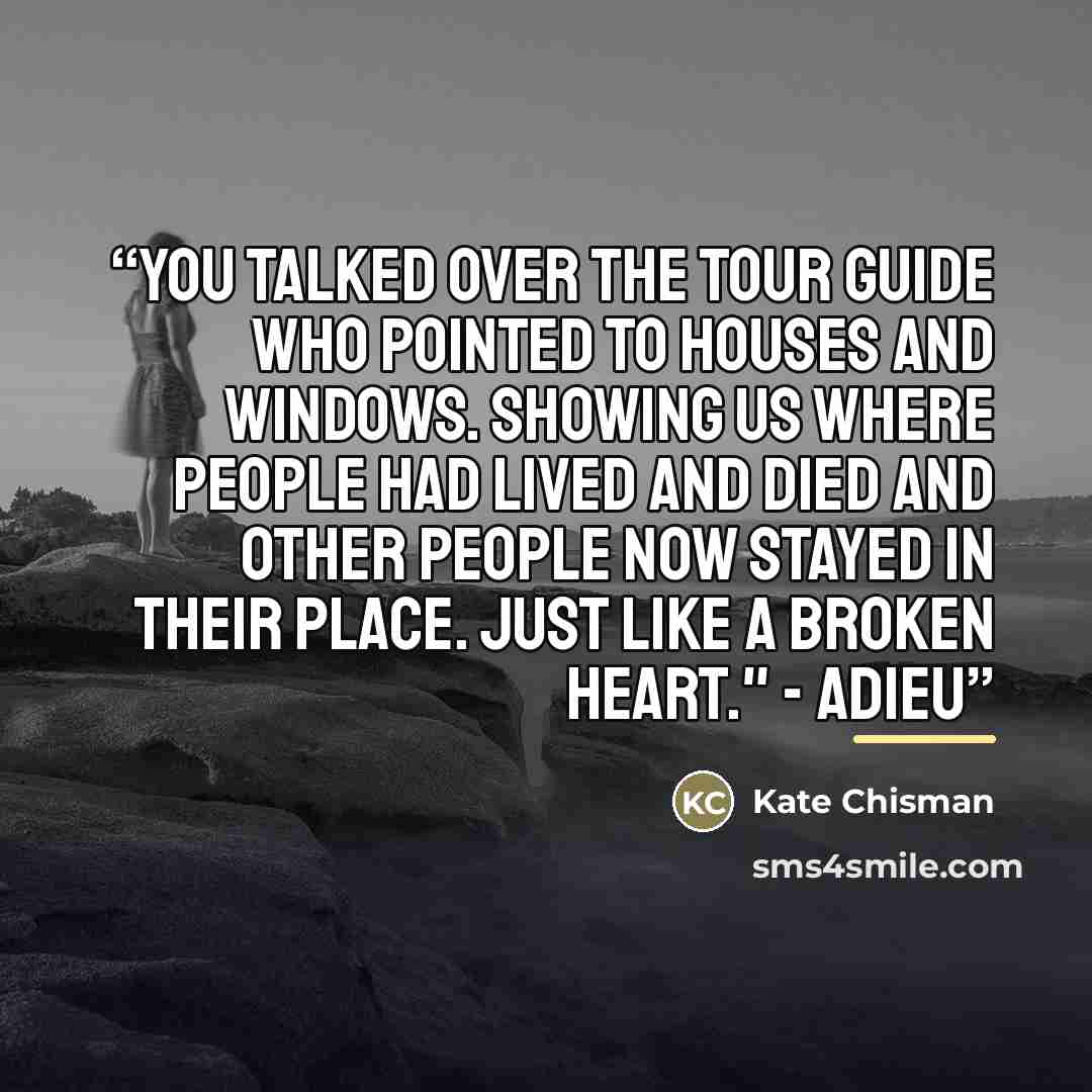 “You talked over the tour guide who pointed to houses and windows. Showing us where people had lived and died and other people now stayed in their place. Just like a broken heart." - Adieu” quote by Kate Chisman