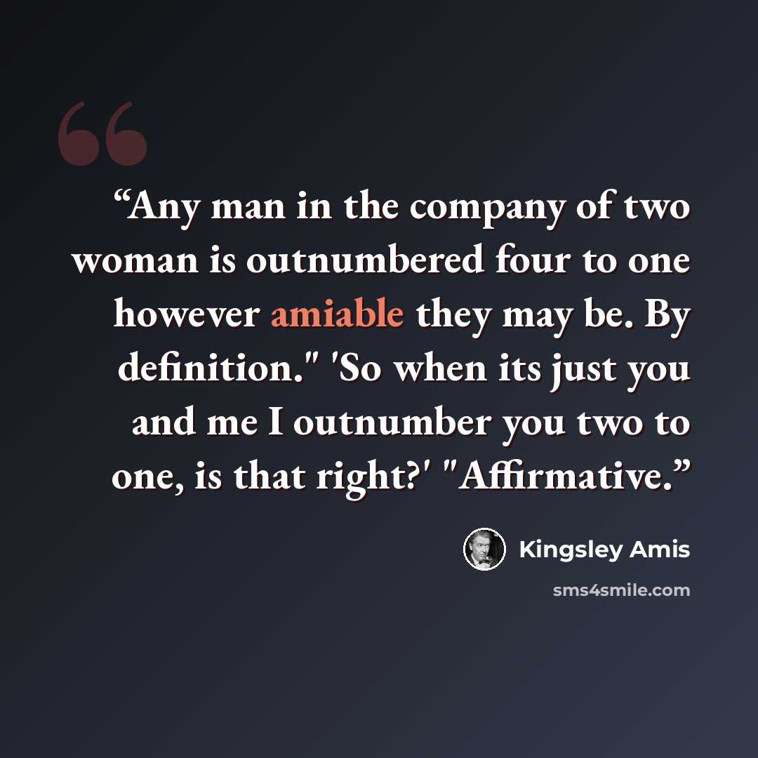 “Any man in the company of two woman is outnumbered four to one however amiable they may be. By definition." 'So when its just you and me I outnumber you two to one, is that right?' "Affirmative.” quote by Kingsley Amis