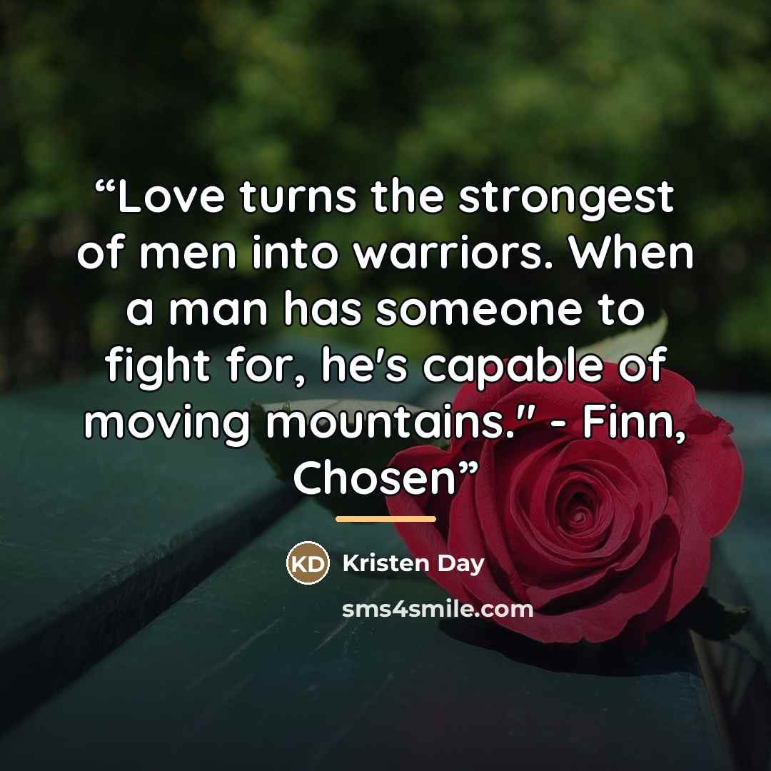 “Love turns the strongest of men into warriors. When a man has someone to fight for, he's capable of moving mountains." - Finn, Chosen” quote by Kristen Day