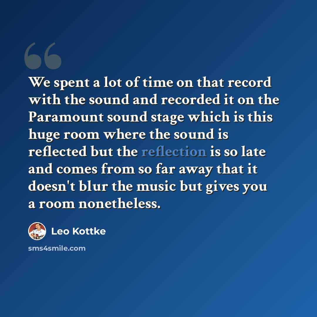 “We spent a lot of time on that record with the sound and recorded it on the Paramount sound stage which is this huge room where the sound is reflected but the reflection is so late and comes from so far away that it doesn't blur the music but gives you a room nonetheless.” quote by Leo Kottke
