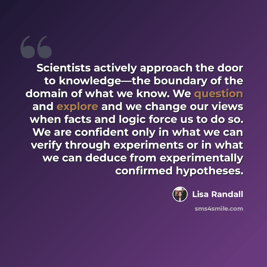 “Scientists actively approach the door to knowledge—the boundary of the domain of what we know. We question and explore and we change our views when facts and logic force us to do so. We are confident only in what we can verify through experiments or in what we can deduce from experimentally…” quote by Lisa Randall