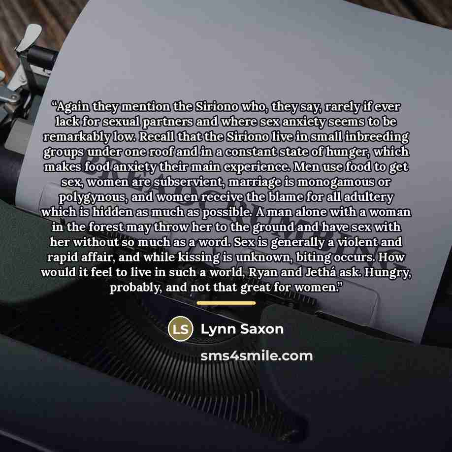 “Again they mention the Siriono who, they say, rarely if ever lack for sexual partners and where sex anxiety seems to be remarkably low. Recall that the Siriono live in small inbreeding groups under one roof and in a constant state of hunger, which makes food anxiety their main experience. Men use…” quote by Lynn Saxon