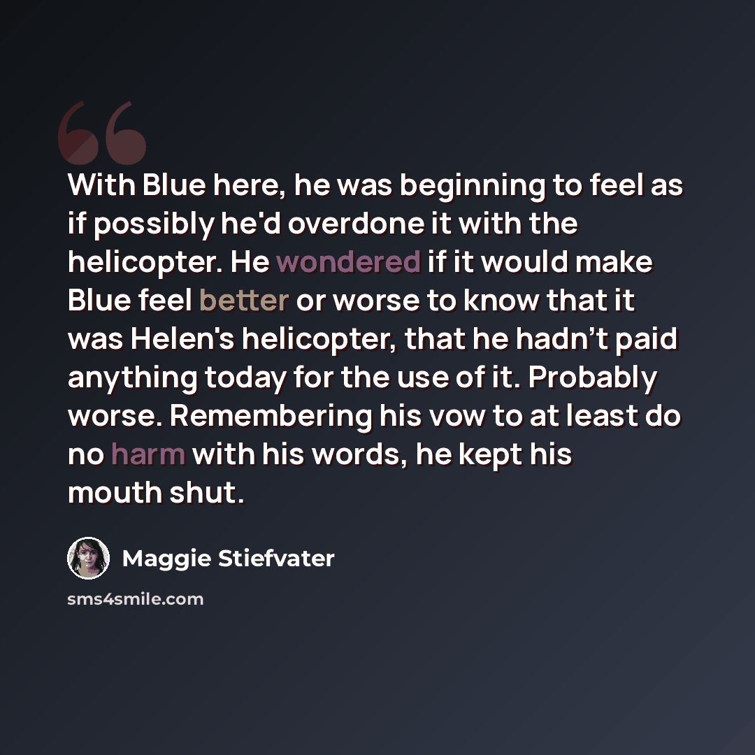 “With Blue here, he was beginning to feel as if possibly he'd overdone it with the helicopter. He wondered if it would make Blue feel better or worse to know that it was Helen's helicopter, that he hadn't paid anything today for the use of it. Probably worse. Remembering his vow to at least do no…” quote by Maggie Stiefvater