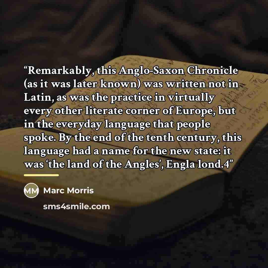 “Remarkably, this Anglo-Saxon Chronicle (as it was later known) was written not in Latin, as was the practice in virtually every other literate corner of Europe, but in the everyday language that people spoke. By the end of the tenth century, this language had a name for the new state: it was ‘the…” quote by Marc Morris