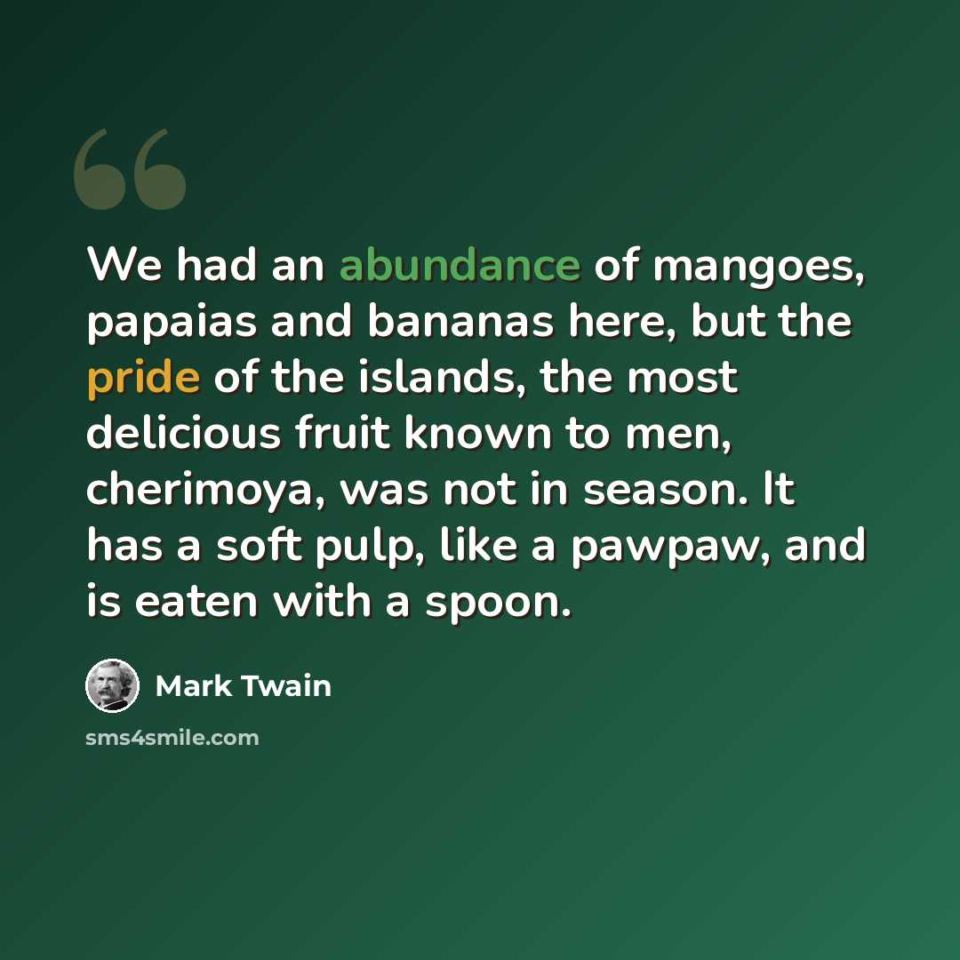 “We had an abundance of mangoes, papaias and bananas here, but the pride of the islands, the most delicious fruit known to men, cherimoya, was not in season. It has a soft pulp, like a pawpaw, and is eaten with a spoon.” quote by Mark Twain