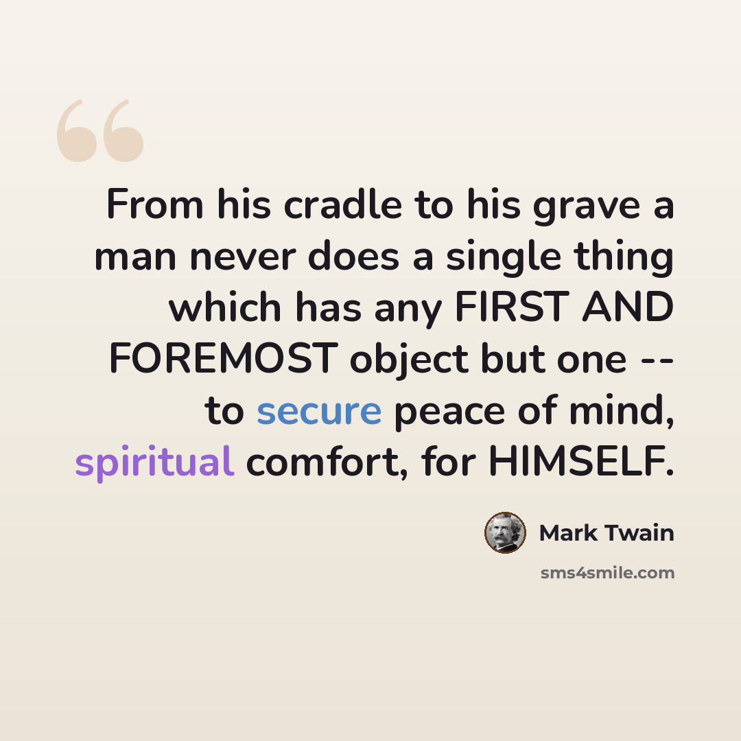 “From his cradle to his grave a man never does a single thing which has any FIRST AND FOREMOST object but one -- to secure peace of mind, spiritual comfort, for HIMSELF.” quote by Mark Twain