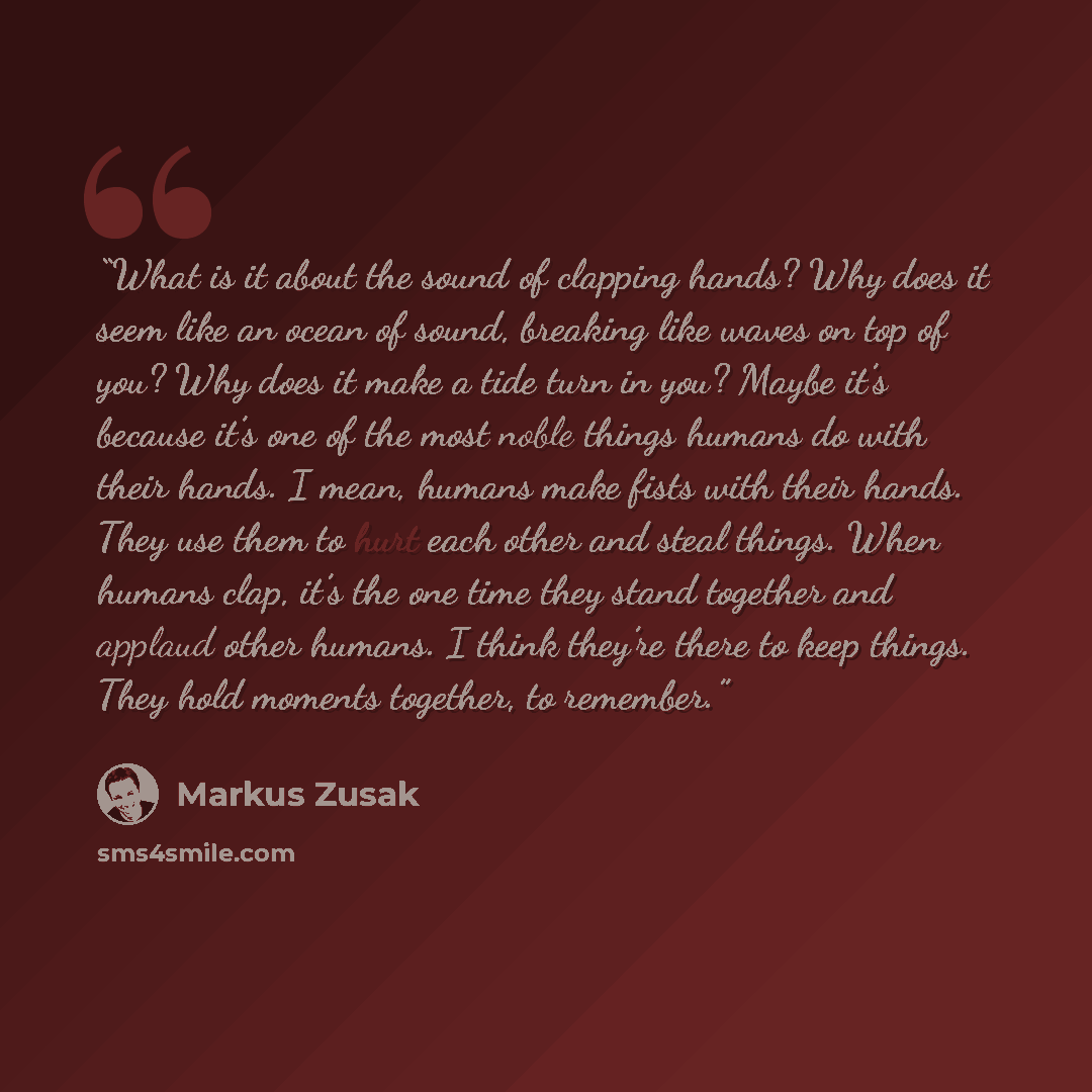 “What is it about the sound of clapping hands? Why does it seem like an ocean of sound, breaking like waves on top of you? Why does it make a tide turn in you? Maybe it’s because it’s one of the most noble things humans do with their hands. I mean, humans make fists with their hands. They use them…” quote by Markus Zusak