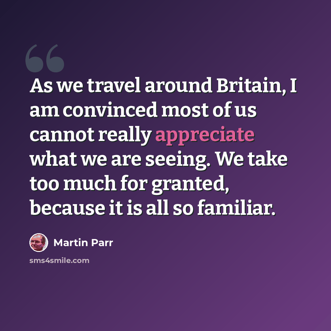 “As we travel around Britain, I am convinced most of us cannot really appreciate what we are seeing. We take too much for granted, because it is all so familiar.” quote by Martin Parr