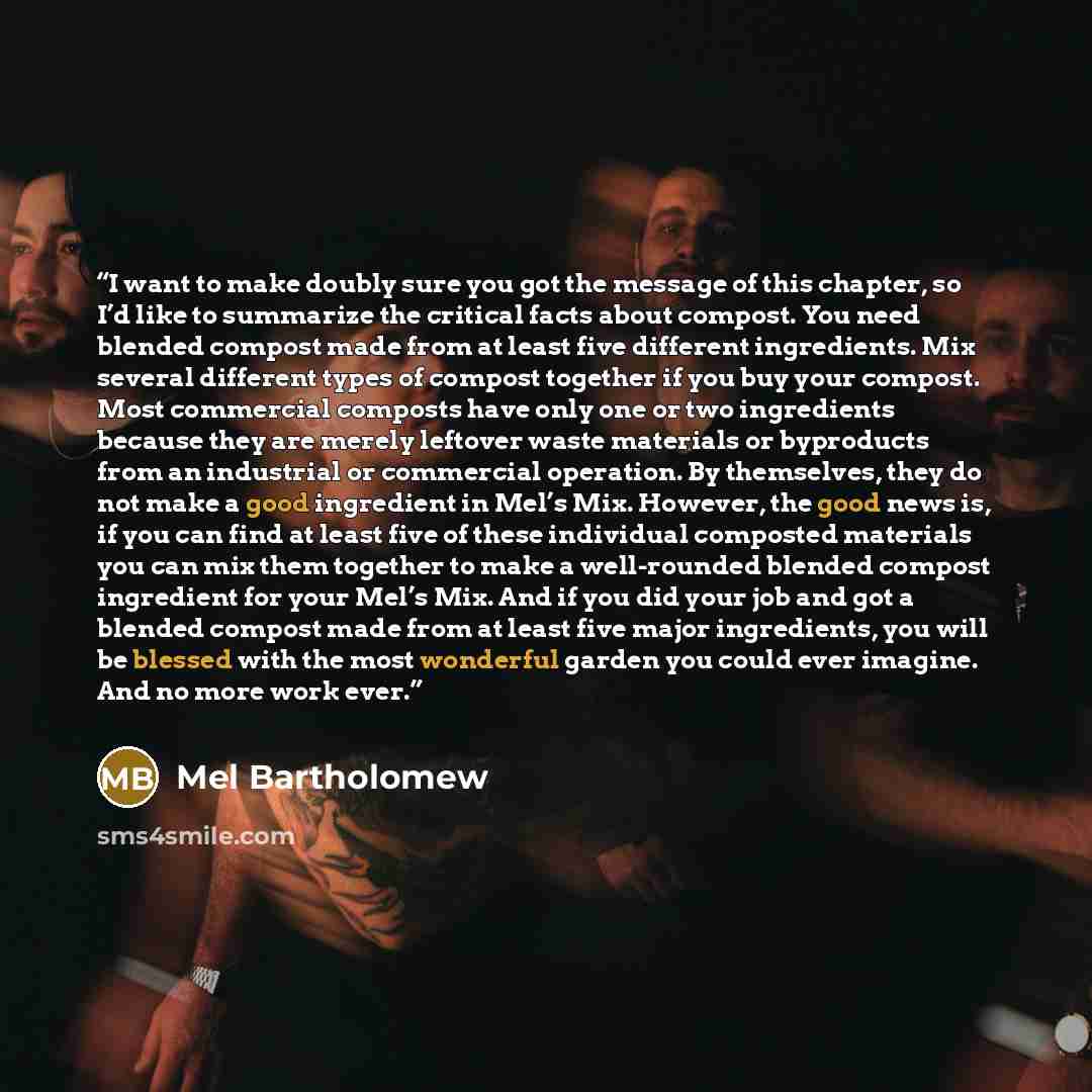 “I want to make doubly sure you got the message of this chapter, so I’d like to summarize the critical facts about compost. You need blended compost made from at least five different ingredients. Mix several different types of compost together if you buy your compost. Most commercial composts have…” quote by Mel Bartholomew