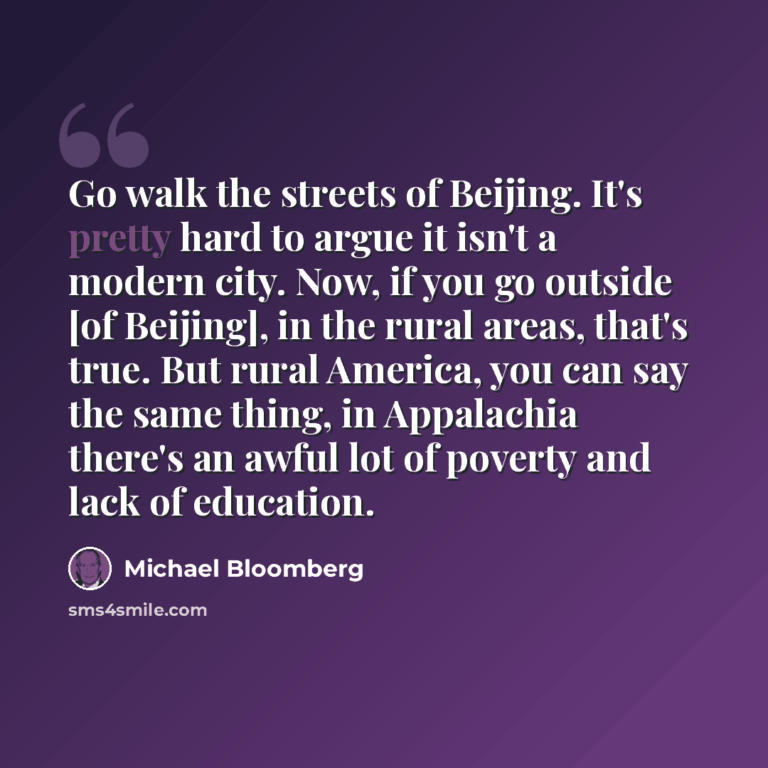 “Go walk the streets of Beijing. It's pretty hard to argue it isn't a modern city. Now, if you go outside [of Beijing], in the rural areas, that's true. But rural America, you can say the same thing, in Appalachia there's an awful lot of poverty and lack of education.” quote by Michael Bloomberg