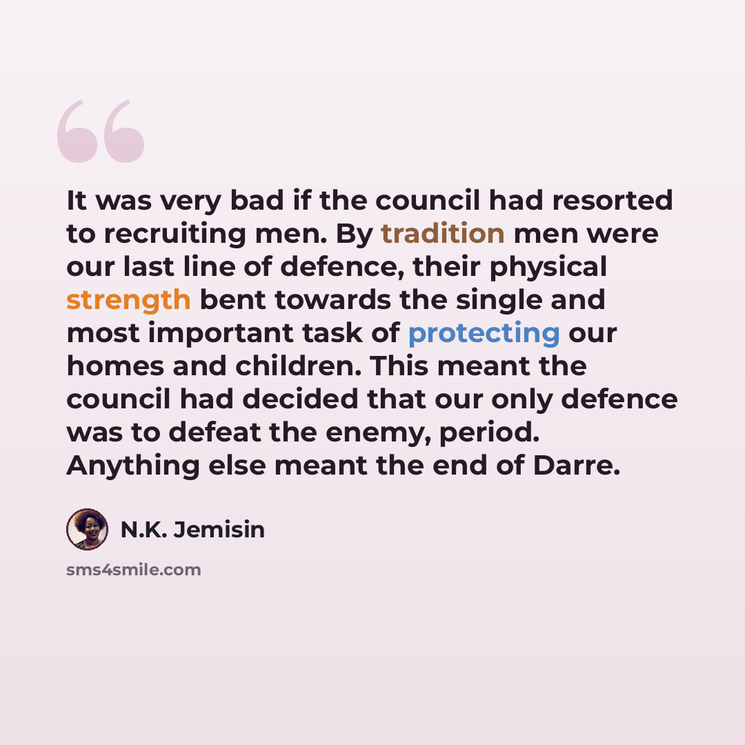 “It was very bad if the council had resorted to recruiting men. By tradition men were our last line of defence, their physical strength bent towards the single and most important task of protecting our homes and children. This meant the council had decided that our only defence was to defeat the…” quote by N.K. Jemisin