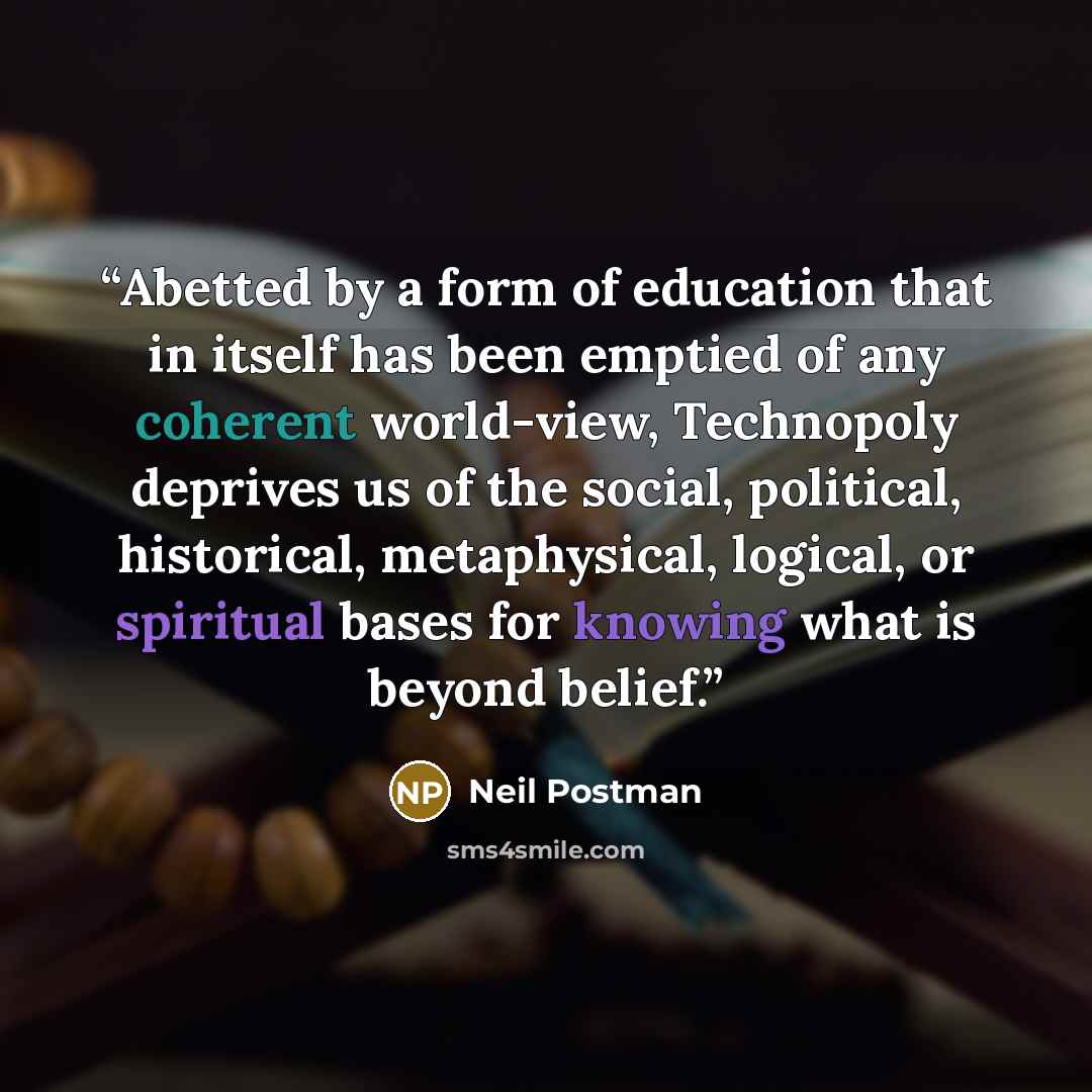 “Abetted by a form of education that in itself has been emptied of any coherent world-view, Technopoly deprives us of the social, political, historical, metaphysical, logical, or spiritual bases for knowing what is beyond belief.” quote by Neil Postman