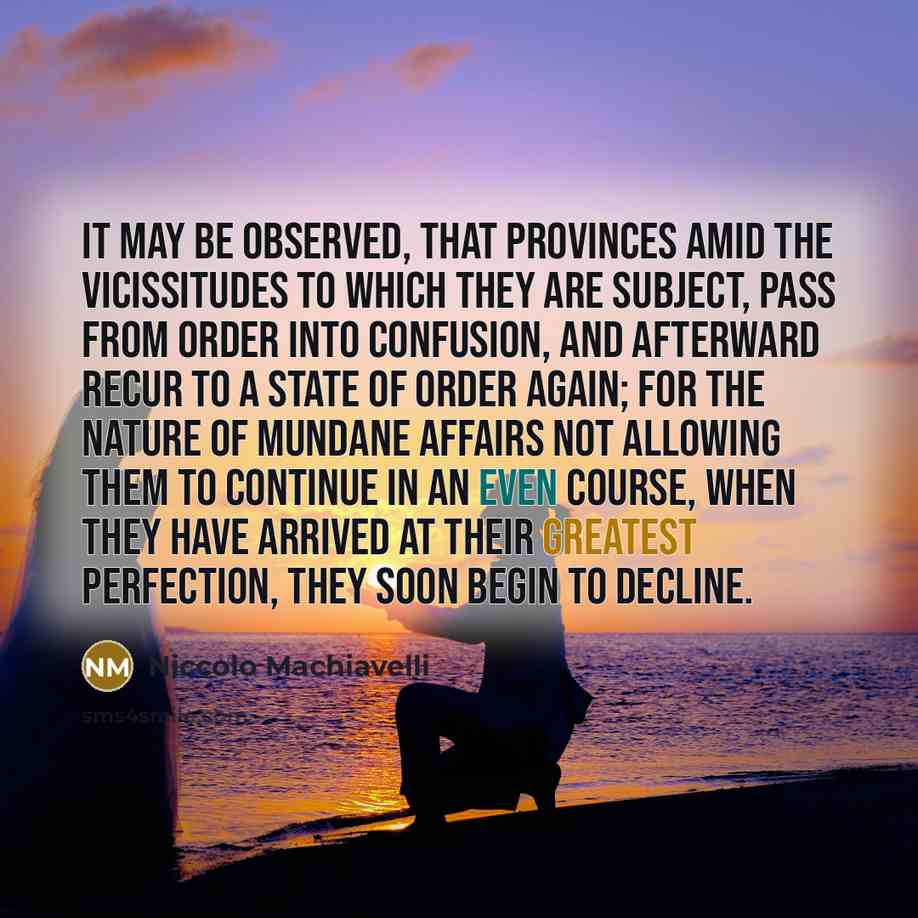 “It may be observed, that provinces amid the vicissitudes to which they are subject, pass from order into confusion, and afterward recur to a state of order again; for the nature of mundane affairs not allowing them to continue in an even course, when they have arrived at their greatest perfection…” quote by Niccolo Machiavelli