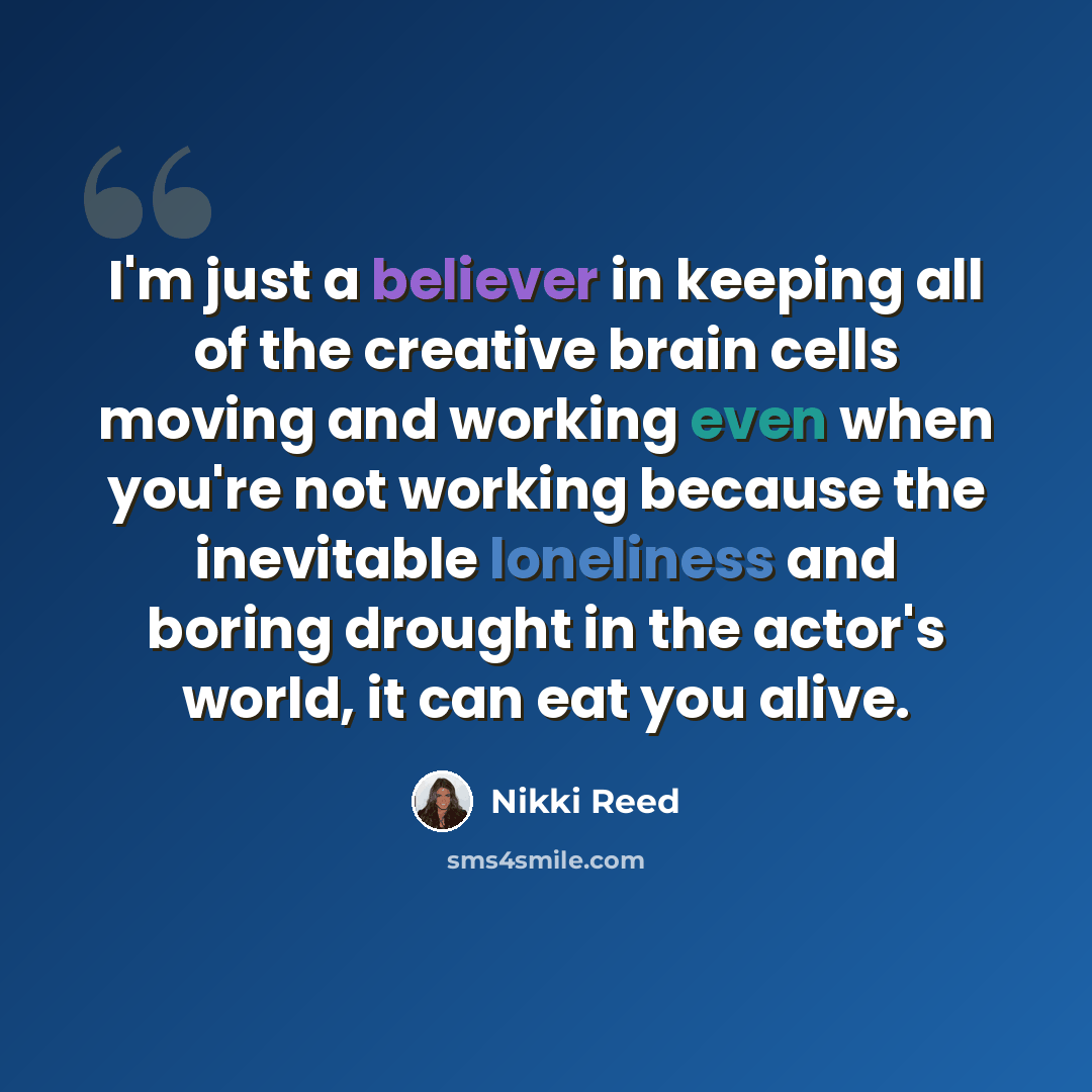 “I'm just a believer in keeping all of the creative brain cells moving and working even when you're not working because the inevitable loneliness and boring drought in the actor's world, it can eat you alive.” quote by Nikki Reed