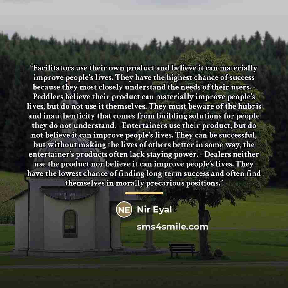 “Facilitators use their own product and believe it can materially improve people’s lives. They have the highest chance of success because they most closely understand the needs of their users. - Peddlers believe their product can materially improve people’s lives, but do not use it themselves. They…” quote by Nir Eyal