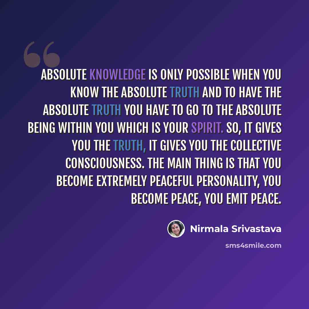 “Absolute knowledge is only possible when you know the Absolute Truth and to have the Absolute Truth you have to go to the Absolute Being within you which is your Spirit. So, it gives you the truth, it gives you the collective consciousness. The main thing is that you become extremely peaceful…” quote by Nirmala Srivastava
