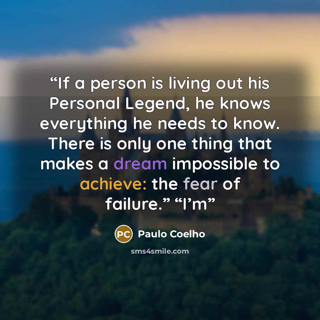 “If a person is living out his Personal Legend, he knows everything he needs to know. There is only one thing that makes a dream impossible to achieve: the fear of failure.” “I’m” quote by Paulo Coelho