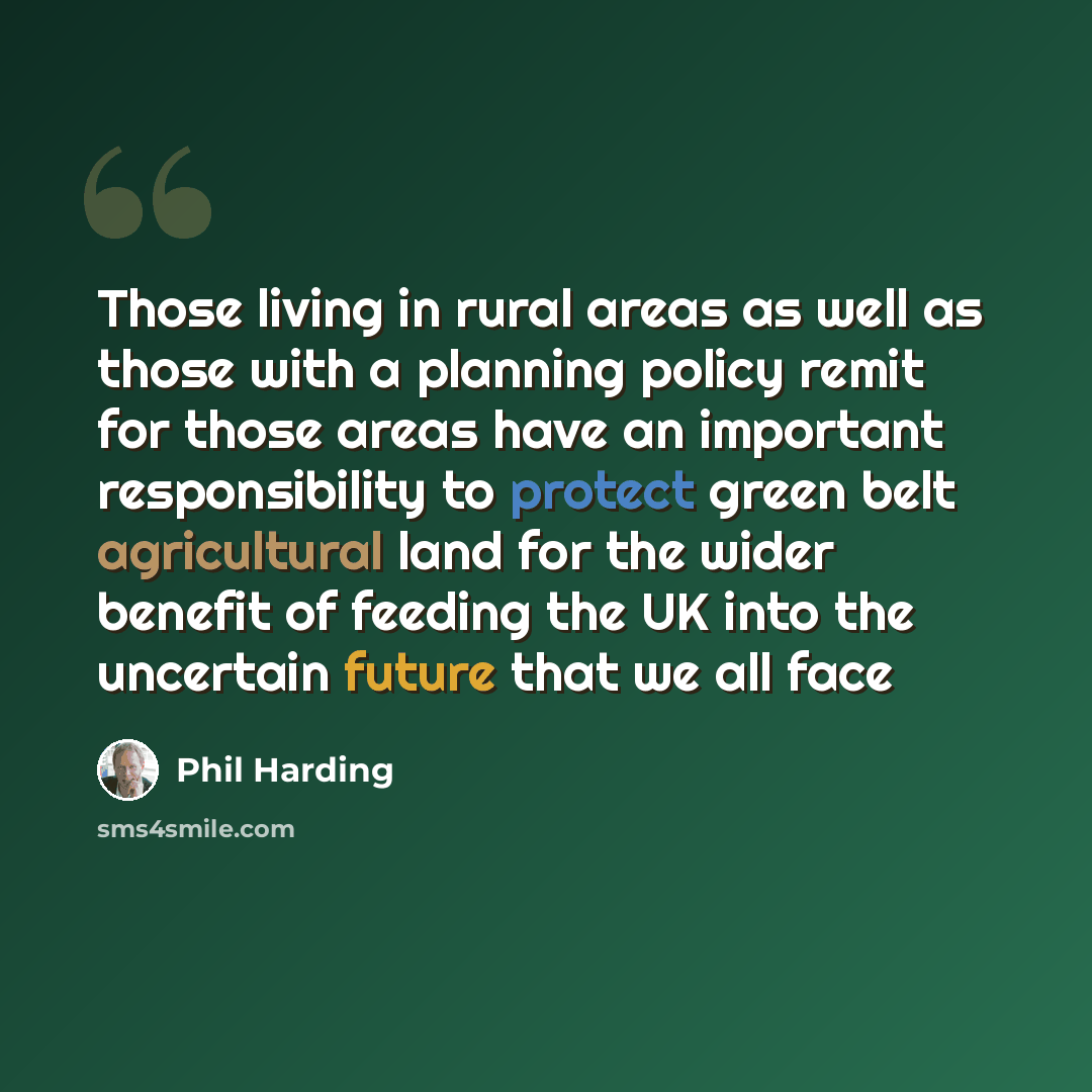 “Those living in rural areas as well as those with a planning policy remit for those areas have an important responsibility to protect green belt agricultural land for the wider benefit of feeding the UK into the uncertain future that we all face” quote by Phil Harding