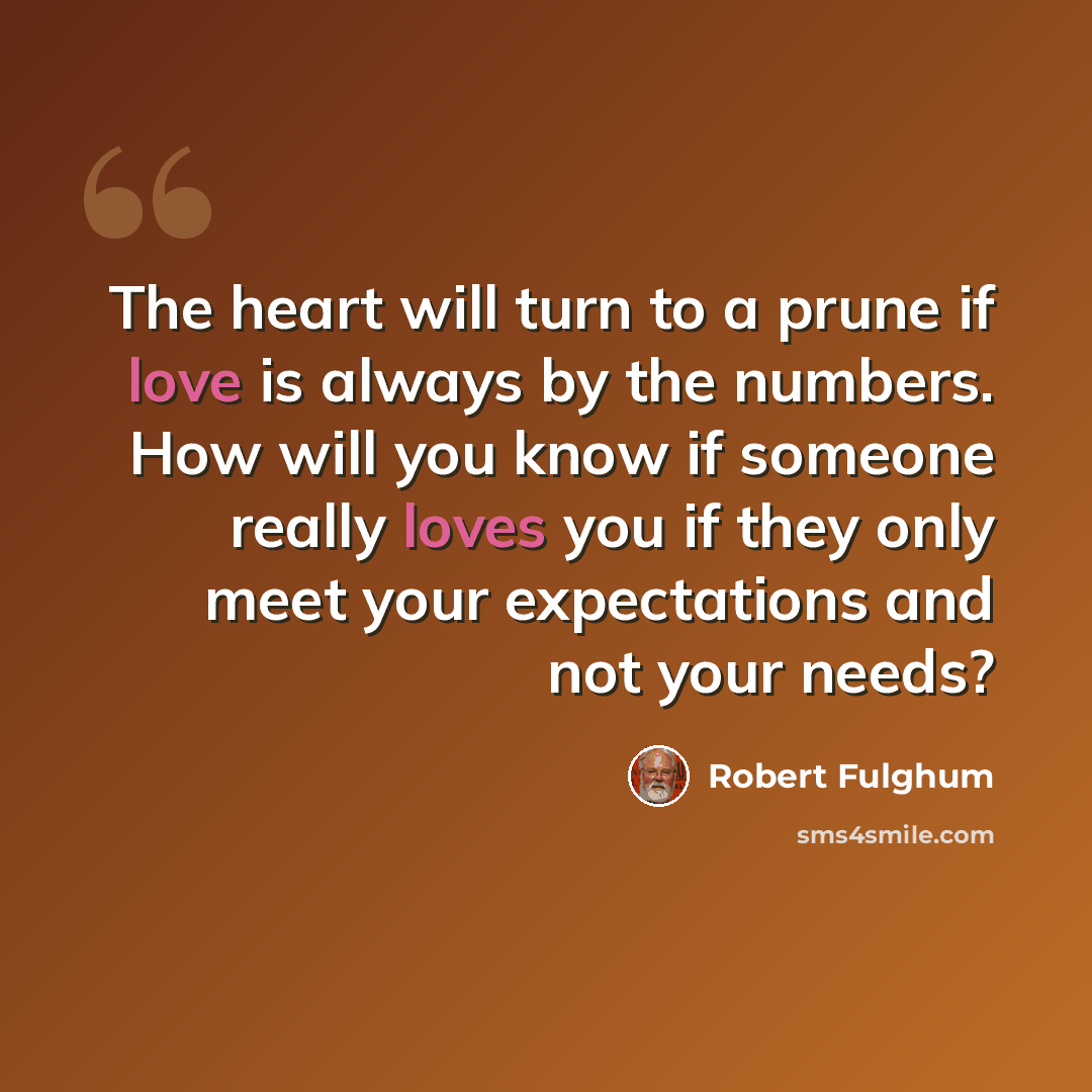 “The heart will turn to a prune if love is always by the numbers. How will you know if someone really loves you if they only meet your expectations and not your needs?” quote by Robert Fulghum