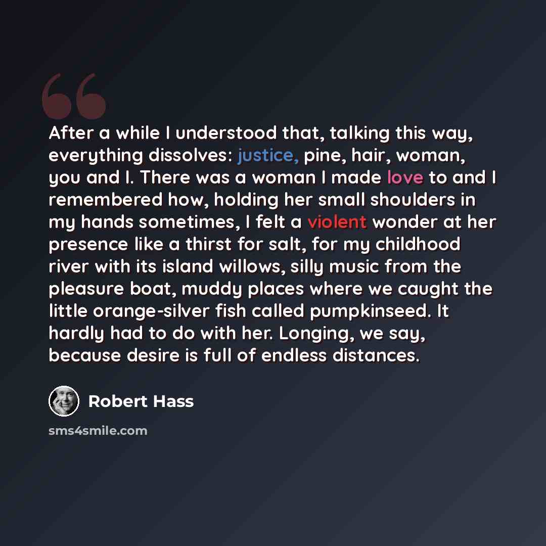 “After a while I understood that, talking this way, everything dissolves: justice, pine, hair, woman, you and I. There was a woman I made love to and I remembered how, holding her small shoulders in my hands sometimes, I felt a violent wonder at her presence like a thirst for salt, for my childhood…” quote by Robert Hass