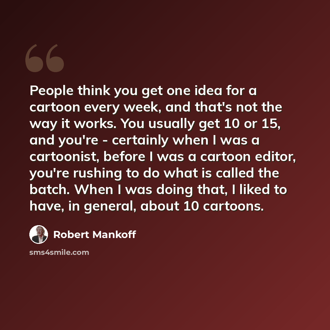 “People think you get one idea for a cartoon every week, and that's not the way it works. You usually get 10 or 15, and you're - certainly when I was a cartoonist, before I was a cartoon editor, you're rushing to do what is called the batch. When I was doing that, I liked to have, in general, about…” quote by Robert Mankoff