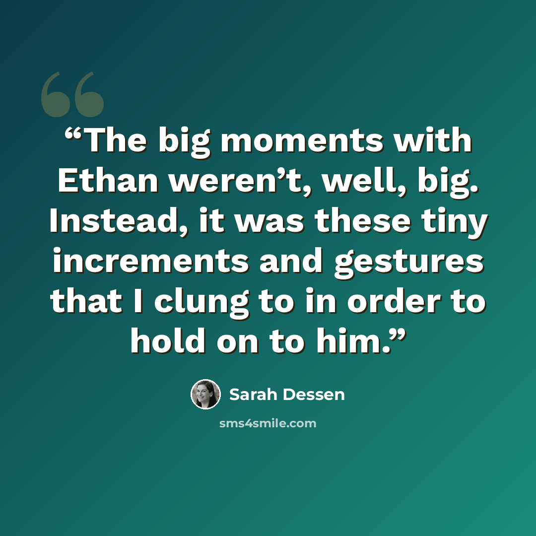 “The big moments with Ethan weren’t, well, big. Instead, it was these tiny increments and gestures that I clung to in order to hold on to him.” quote by Sarah Dessen