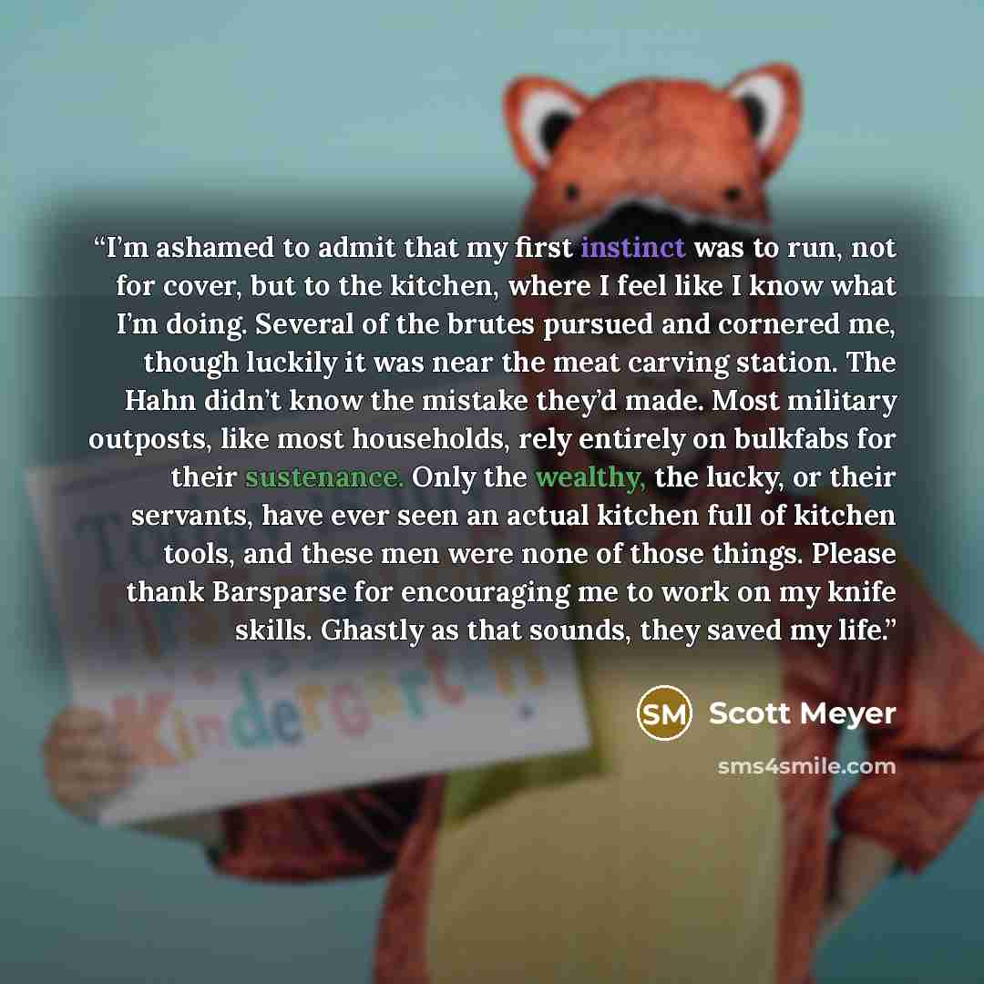 “I’m ashamed to admit that my first instinct was to run, not for cover, but to the kitchen, where I feel like I know what I’m doing. Several of the brutes pursued and cornered me, though luckily it was near the meat carving station. The Hahn didn’t know the mistake they’d made. Most military…” quote by Scott Meyer