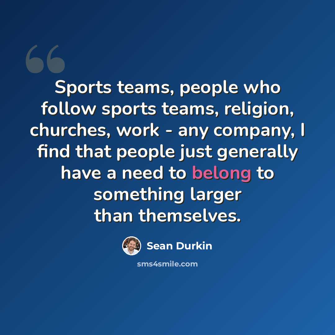 “Sports teams, people who follow sports teams, religion, churches, work - any company, I find that people just generally have a need to belong to something larger than themselves.” quote by Sean Durkin