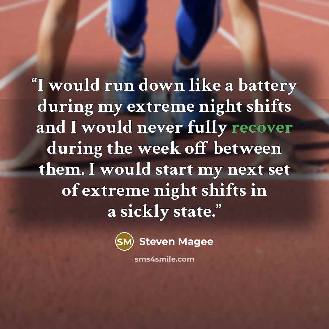 “I would run down like a battery during my extreme night shifts and I would never fully recover during the week off between them. I would start my next set of extreme night shifts in a sickly state.” quote by Steven Magee
