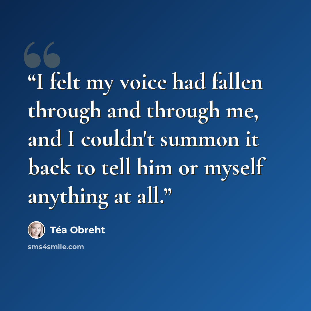 “I felt my voice had fallen through and through me, and I couldn't summon it back to tell him or myself anything at all.” quote by Téa Obreht