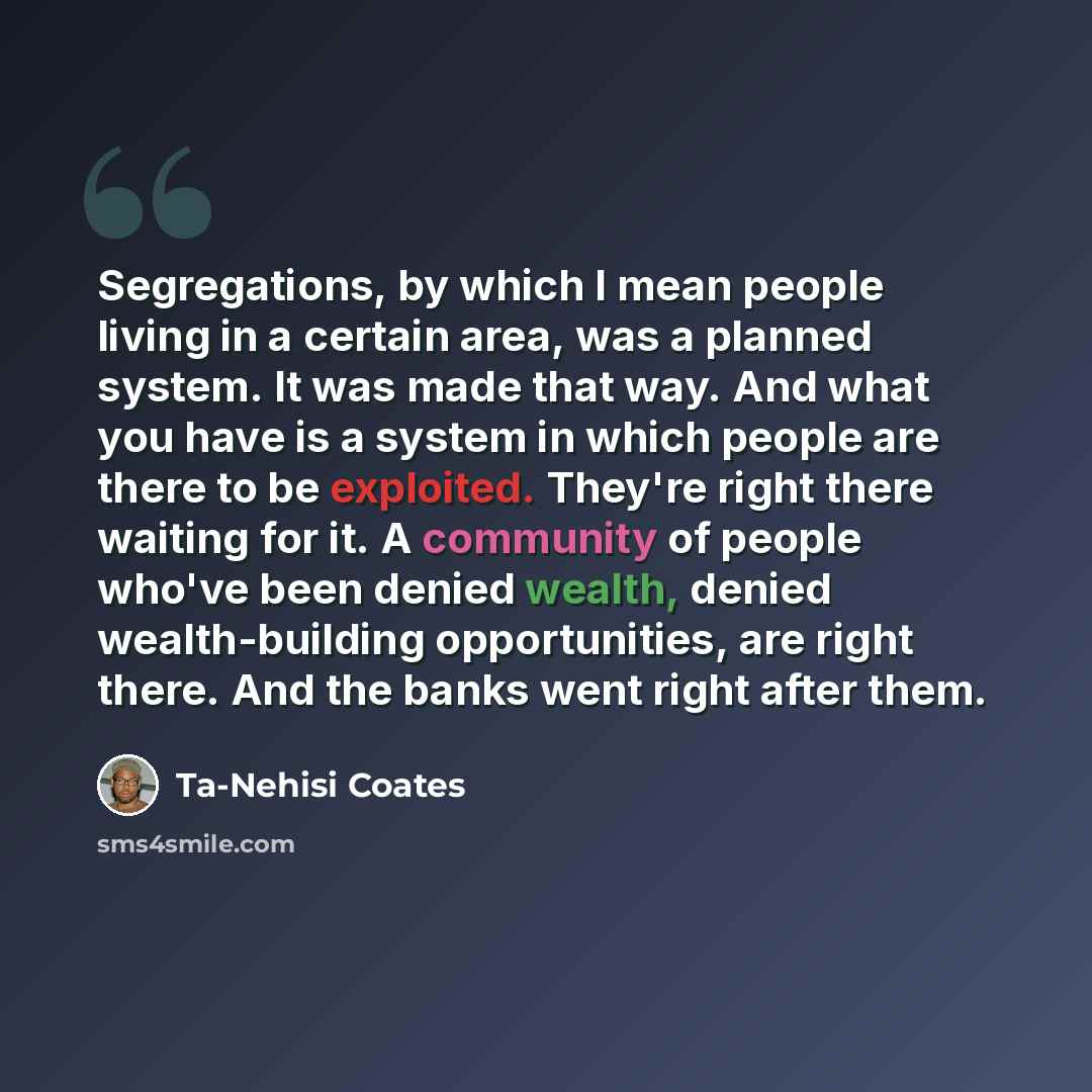 “Segregations, by which I mean people living in a certain area, was a planned system. It was made that way. And what you have is a system in which people are there to be exploited. They're right there waiting for it. A community of people who've been denied wealth, denied wealth-building…” quote by Ta-Nehisi Coates