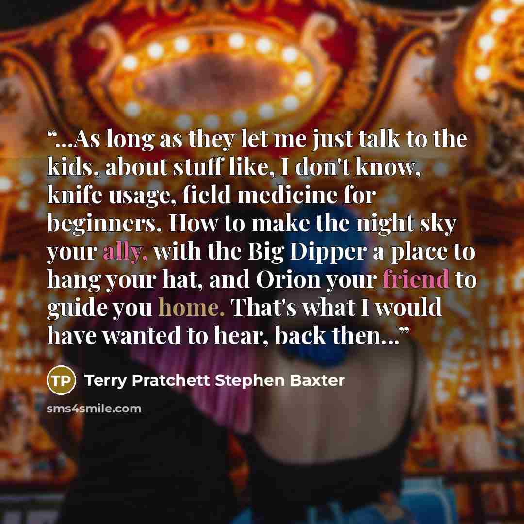 “...As long as they let me just talk to the kids, about stuff like, I don't know, knife usage, field medicine for beginners. How to make the night sky your ally, with the Big Dipper a place to hang your hat, and Orion your friend to guide you home. That's what I would have wanted to hear, back…” quote by Terry Pratchett Stephen Baxter