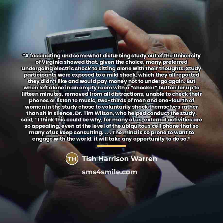 “A fascinating and somewhat disturbing study out of the University of Virginia showed that, given the choice, many preferred undergoing electric shock to sitting alone with their thoughts. Study participants were exposed to a mild shock, which they all reported they didn’t like and would pay money…” quote by Tish Harrison Warren