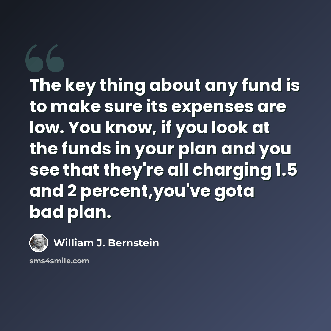 “The key thing about any fund is to make sure its expenses are low. You know, if you look at the funds in your plan and you see that they're all charging 1.5 and 2 percent,you've gota bad plan.” quote by William J. Bernstein
