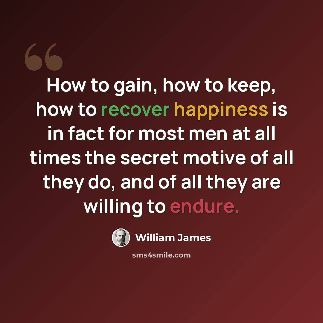 “How to gain, how to keep, how to recover happiness is in fact for most men at all times the secret motive of all they do, and of all they are willing to endure.” quote by William James