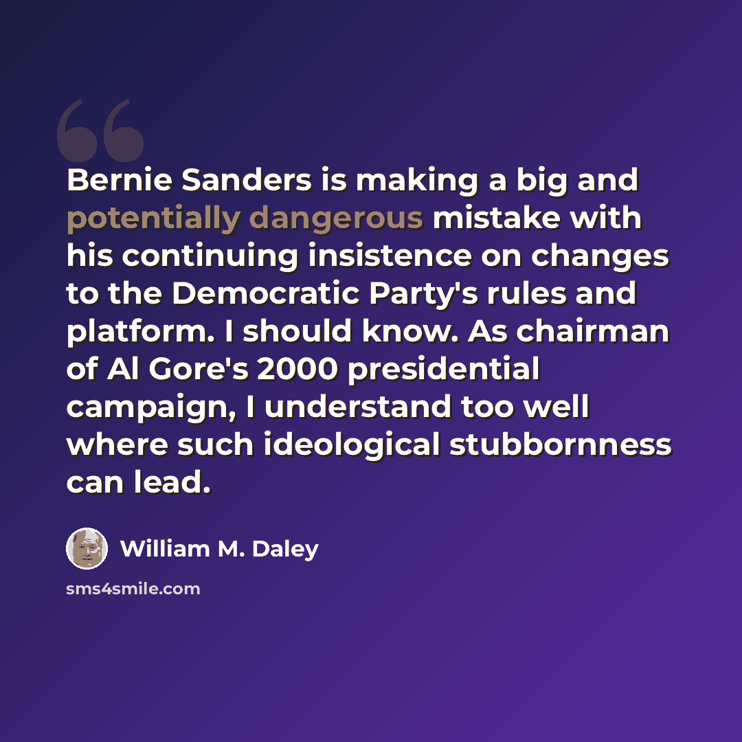 “Bernie Sanders is making a big and potentially dangerous mistake with his continuing insistence on changes to the Democratic Party's rules and platform. I should know. As chairman of Al Gore's 2000 presidential campaign, I understand too well where such ideological stubbornness can lead.” quote by William M. Daley