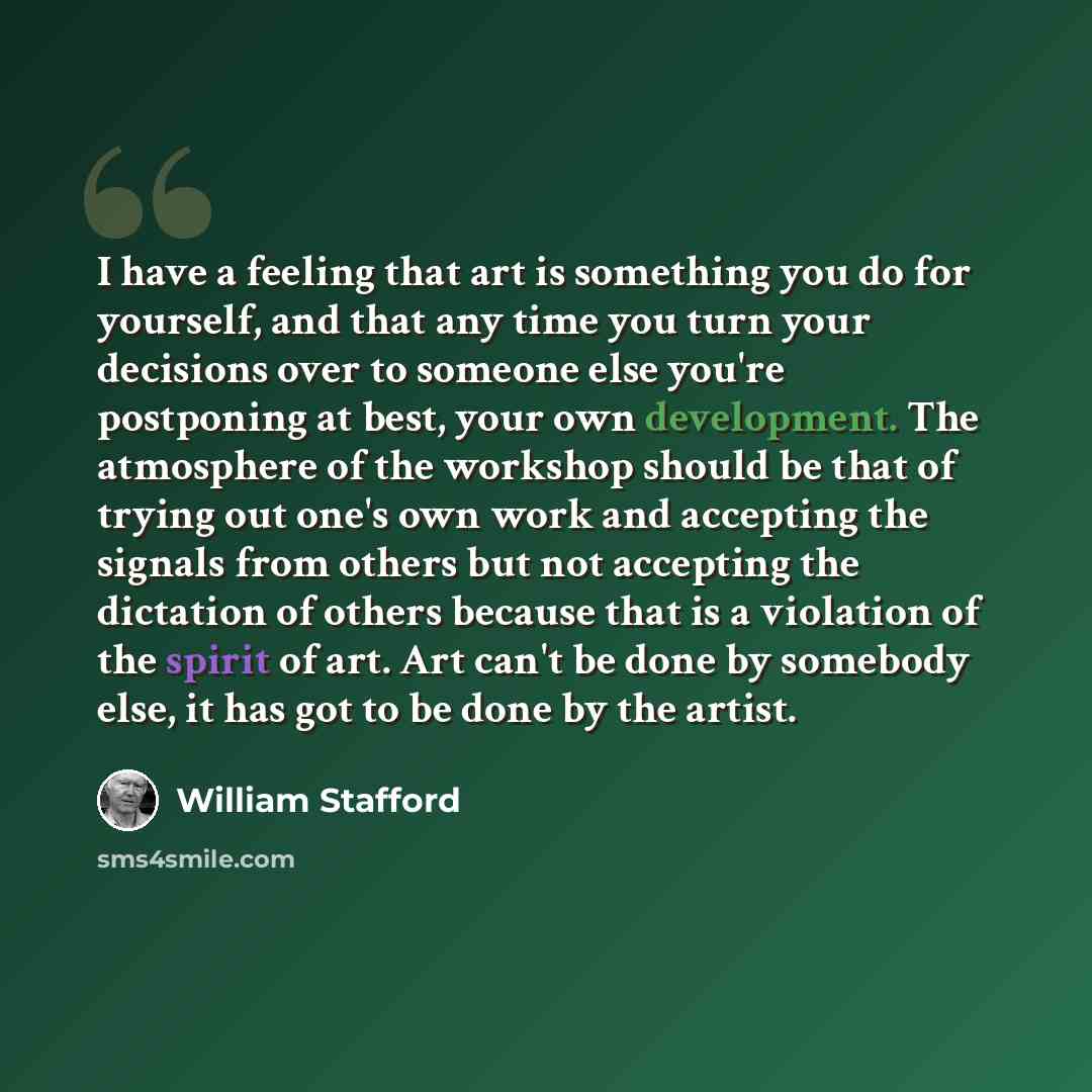 “I have a feeling that art is something you do for yourself, and that any time you turn your decisions over to someone else you're postponing at best, your own development. The atmosphere of the workshop should be that of trying out one's own work and accepting the signals from others but not…” quote by William Stafford