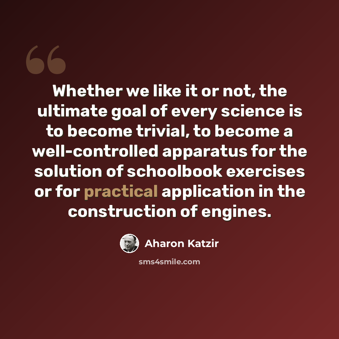 “Whether we like it or not, the ultimate goal of every science is to become trivial, to become a well-controlled apparatus for the solution of schoolbook exercises or for practical application in the construction of engines.” quote by Aharon Katzir