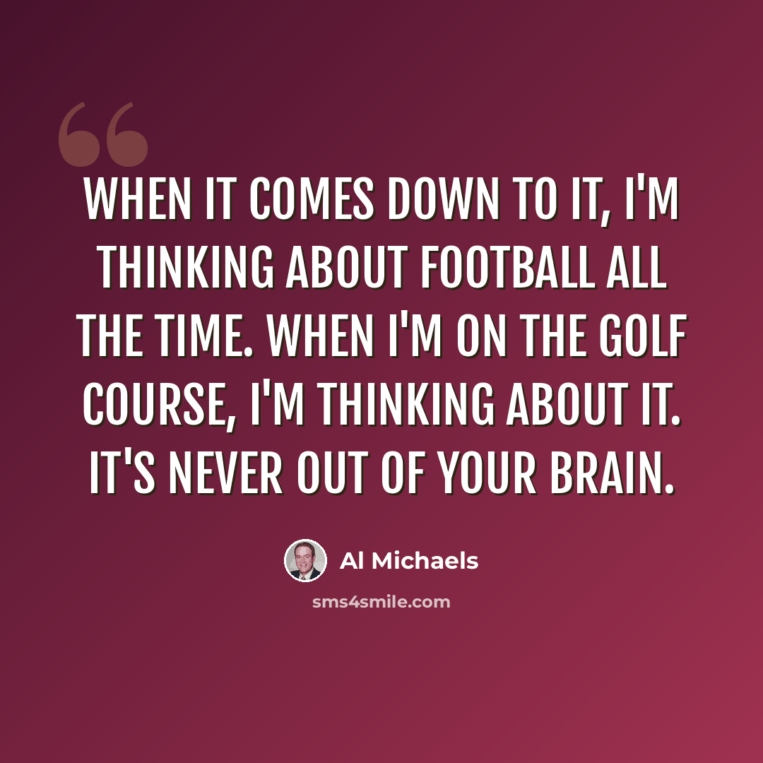 “When it comes down to it, I'm thinking about football all the time. When I'm on the golf course, I'm thinking about it. It's never out of your brain.” quote by Al Michaels