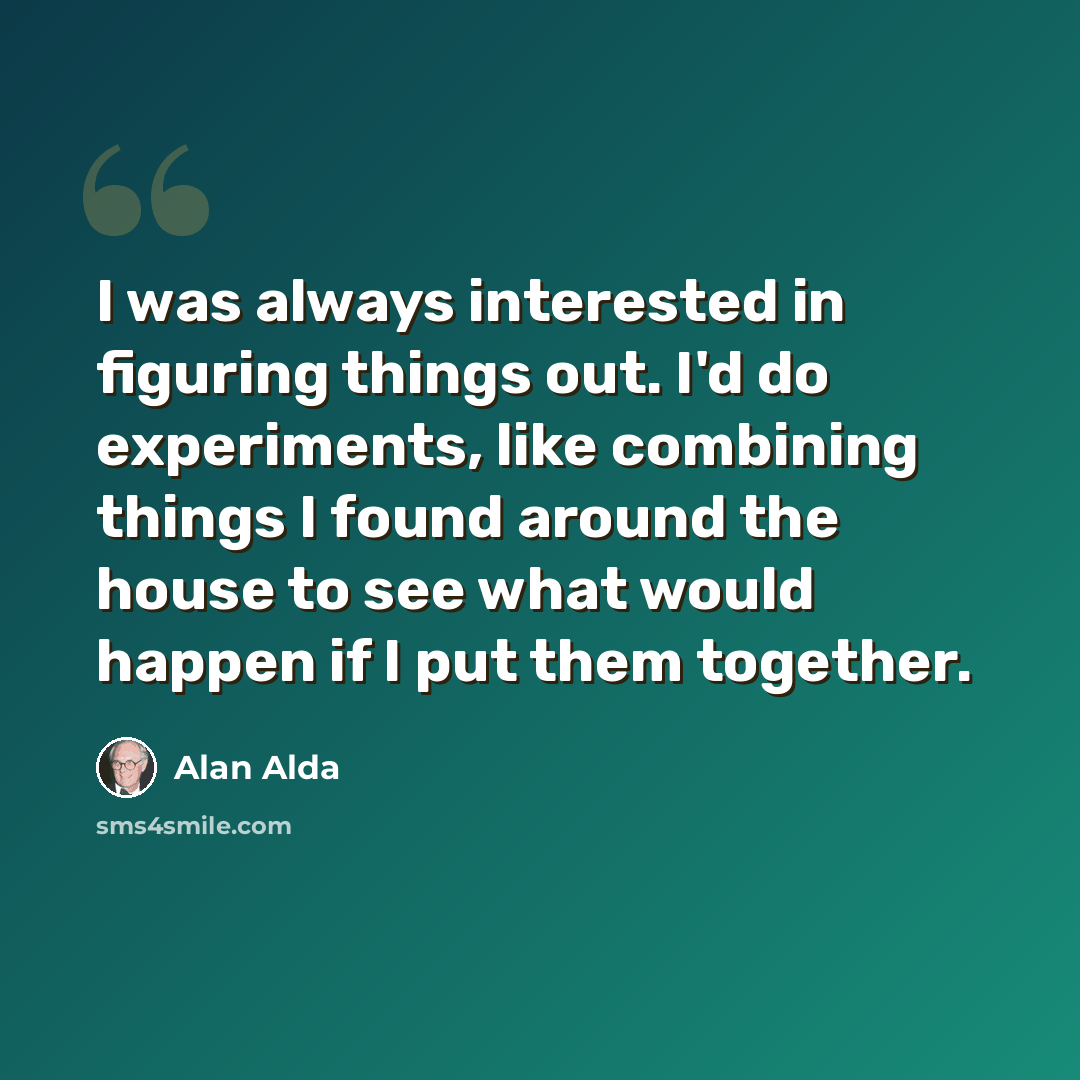 “I was always interested in figuring things out. I'd do experiments, like combining things I found around the house to see what would happen if I put them together.” quote by Alan Alda