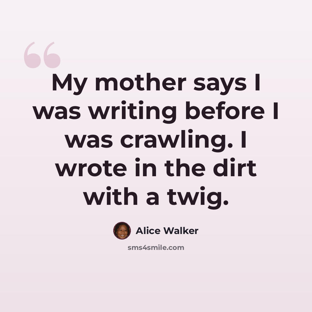 “My mother says I was writing before I was crawling. I wrote in the dirt with a twig.” quote by Alice Walker