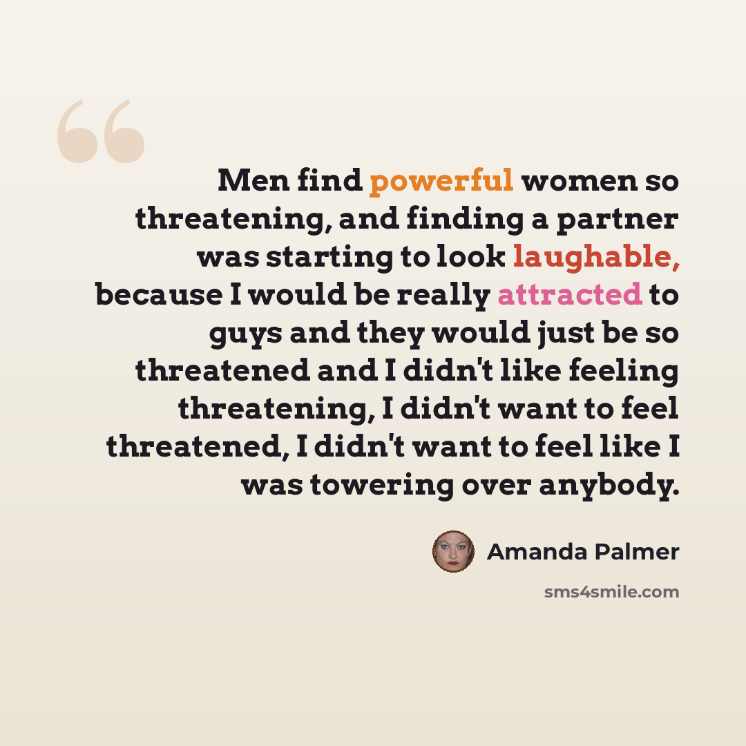 “Men find powerful women so threatening, and finding a partner was starting to look laughable, because I would be really attracted to guys and they would just be so threatened and I didn't like feeling threatening, I didn't want to feel threatened, I didn't want to feel like I was towering over…” quote by Amanda Palmer