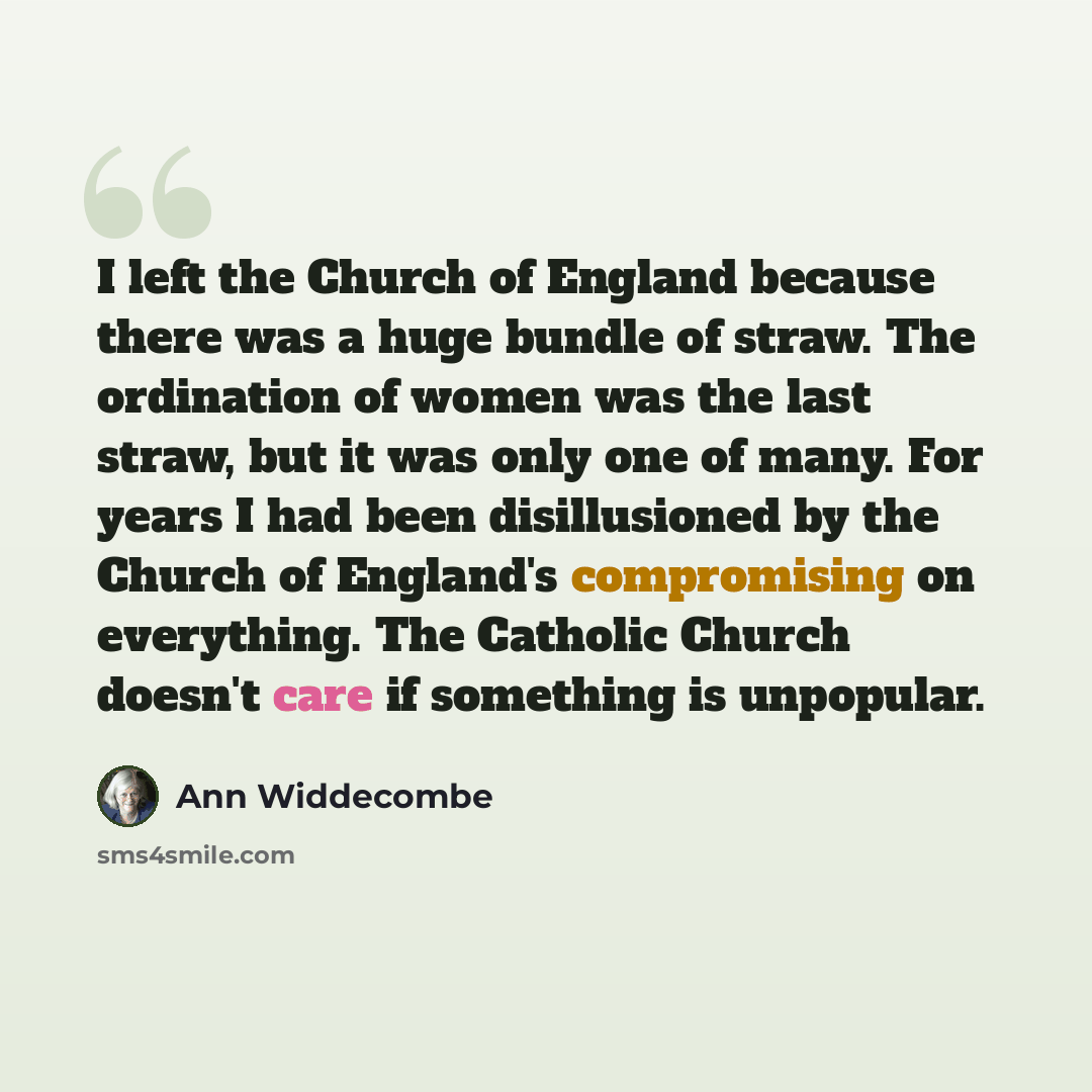 “I left the Church of England because there was a huge bundle of straw. The ordination of women was the last straw, but it was only one of many. For years I had been disillusioned by the Church of England's compromising on everything. The Catholic Church doesn't care if something is unpopular.” quote by Ann Widdecombe