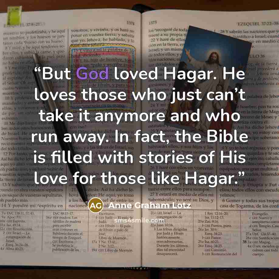 “But God loved Hagar. He loves those who just can’t take it anymore and who run away. In fact, the Bible is filled with stories of His love for those like Hagar.” quote by Anne Graham Lotz