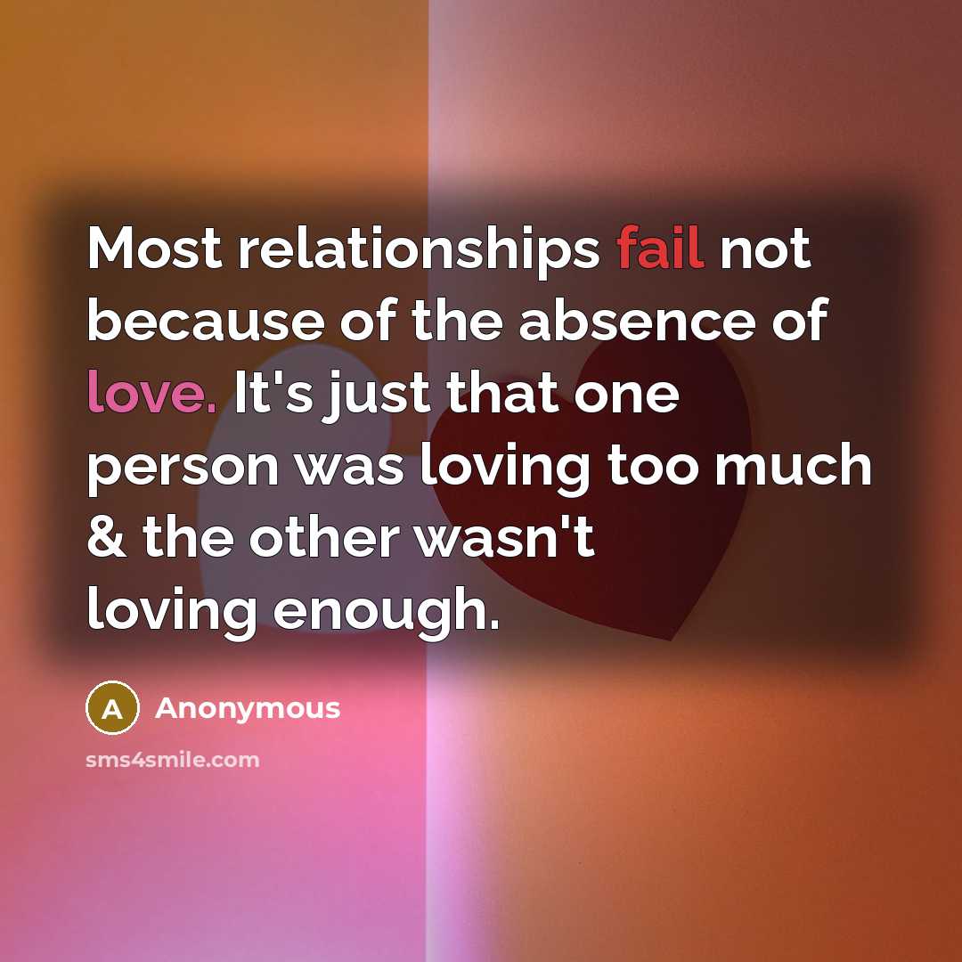 “Most relationships fail not because of the absence of love. It's just that one person was loving too much & the other wasn't loving enough.” quote by Anonymous
