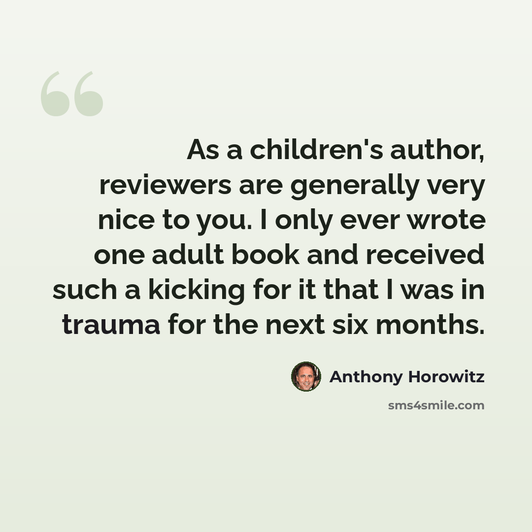 “As a children's author, reviewers are generally very nice to you. I only ever wrote one adult book and received such a kicking for it that I was in trauma for the next six months.” quote by Anthony Horowitz